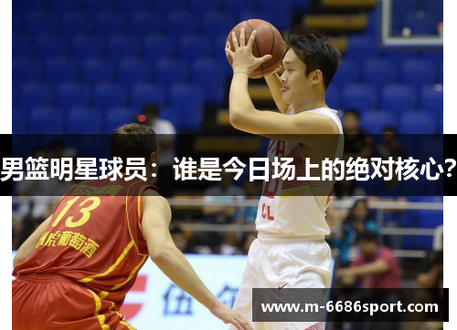 男篮明星球员：谁是今日场上的绝对核心？